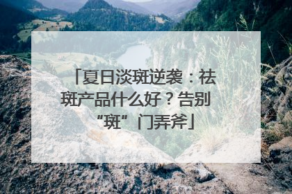 夏日淡斑逆袭：祛斑产品什么好？告别“斑”门弄斧