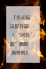 多元玩法促升温！“河北游”圈粉海外客