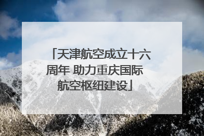 天津航空成立十六周年 助力重庆国际航空枢纽建设