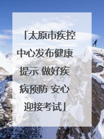 太原市疾控中心发布健康提示 做好疾病预防 安心迎接考试