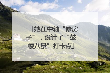 她在中轴“修房子”，设计了“鼓楼八景”打卡点