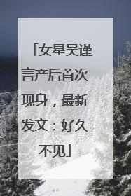女星吴谨言产后首次现身，最新发文：好久不见
