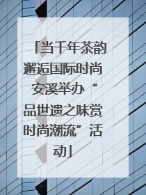 当千年茶韵邂逅国际时尚 安溪举办“品世遗之味赏时尚潮流”活动