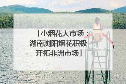 小烟花大市场：湖南浏阳烟花积极开拓非洲市场