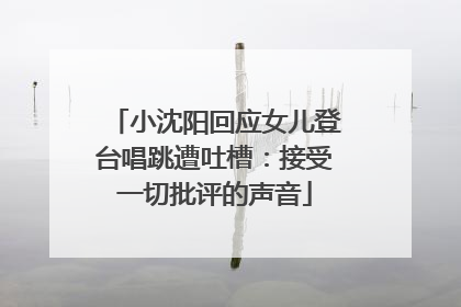 小沈阳回应女儿登台唱跳遭吐槽：接受一切批评的声音