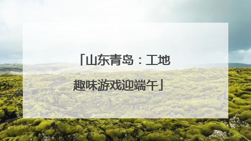 山东青岛：工地趣味游戏迎端午