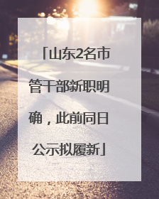 山东2名市管干部新职明确，此前同日公示拟履新