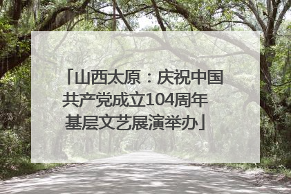 山西太原：庆祝中国共产党成立104周年基层文艺展演举办