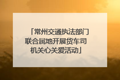 常州交通执法部门联合属地开展货车司机关心关爱活动