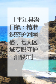 平江县浯口镇：精准织密护河网格，七大区域专职守护汨罗江