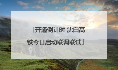 开通倒计时 沈白高铁今日启动联调联试