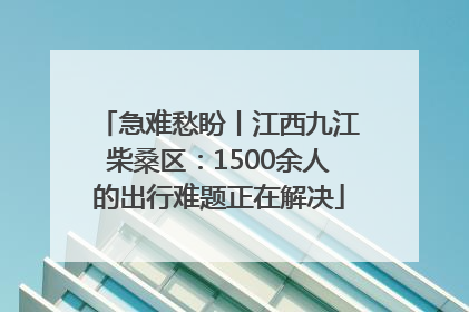 急难愁盼丨江西九江柴桑区：1500余人的出行难题正在解决