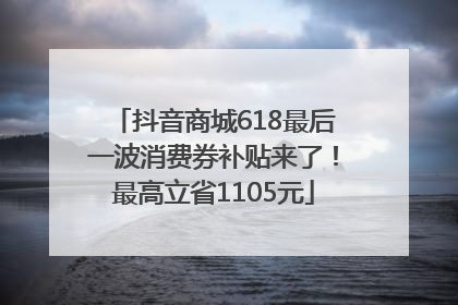 抖音商城618最后一波消费券补贴来了！最高立省1105元