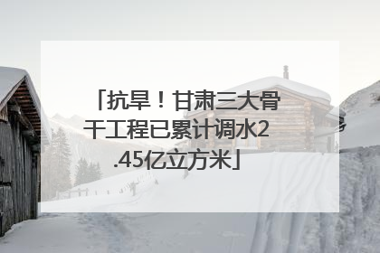 抗旱！甘肃三大骨干工程已累计调水2.45亿立方米
