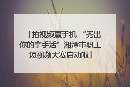 拍视频赢手机 “秀出你的拿手活”湘潭市职工短视频大赛启动啦