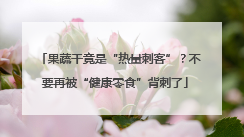 果蔬干竟是“热量刺客”？不要再被“健康零食”背刺了