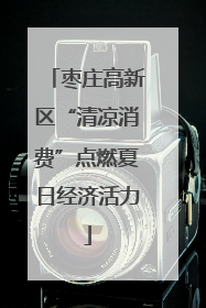 枣庄高新区“清凉消费”点燃夏日经济活力