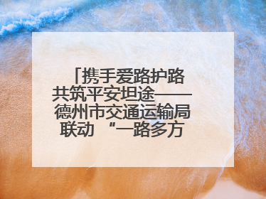 携手爱路护路 共筑平安坦途——德州市交通运输局联动 “一路多方” 开展路政宣传月活动