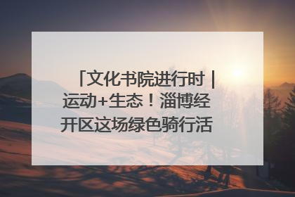 文化书院进行时｜运动+生态！淄博经开区这场绿色骑行活动点燃城市活力