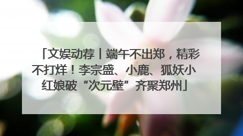 文娱动荐丨端午不出郑，精彩不打烊！李宗盛、小鹿、狐妖小红娘破“次元壁”齐聚郑州