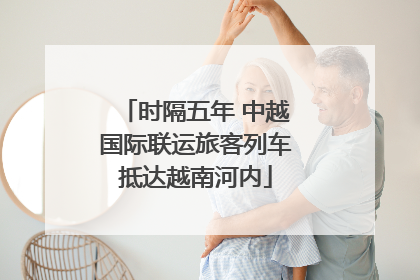时隔五年 中越国际联运旅客列车抵达越南河内