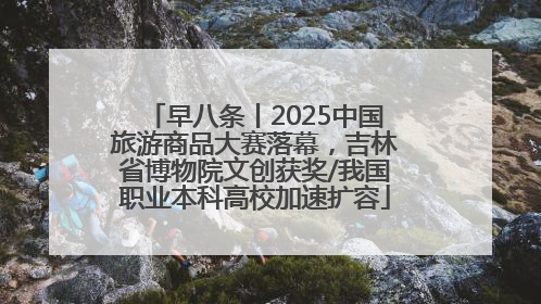 早八条丨2025中国旅游商品大赛落幕，吉林省博物院文创获奖/我国职业本科高校加速扩容