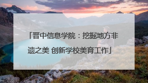 晋中信息学院：挖掘地方非遗之美 创新学校美育工作