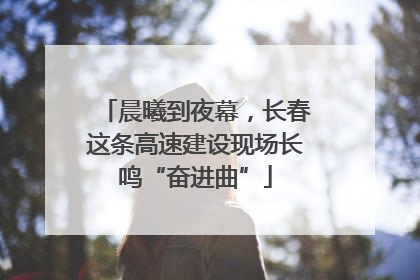晨曦到夜幕，长春这条高速建设现场长鸣“奋进曲”