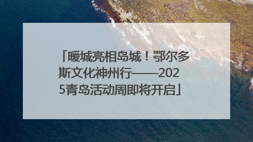 暖城亮相岛城！鄂尔多斯文化神州行——2025青岛活动周即将开启