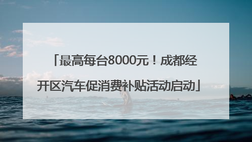 最高每台8000元！成都经开区汽车促消费补贴活动启动