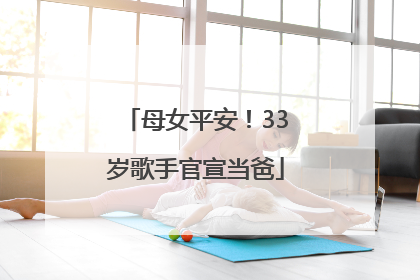 母女平安！33岁歌手官宣当爸