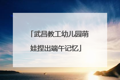 武昌教工幼儿园萌娃捏出端午记忆