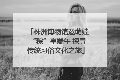 株洲博物馆邀萌娃“粽”享端午 探寻传统习俗文化之旅