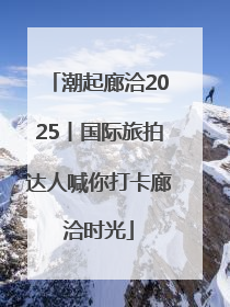 潮起廊洽2025丨国际旅拍达人喊你打卡廊洽时光