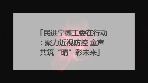 民进宁德工委在行动：聚力近视防控 童声共筑“睛”彩未来