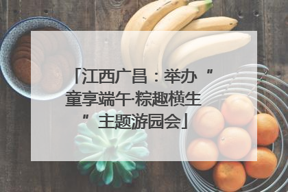 江西广昌：举办“童享端午·粽趣横生”主题游园会