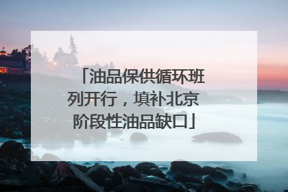 油品保供循环班列开行，填补北京阶段性油品缺口