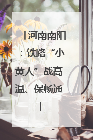 河南南阳：铁路“小黄人”战高温、保畅通