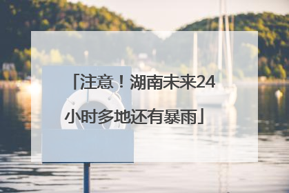 注意！湖南未来24小时多地还有暴雨