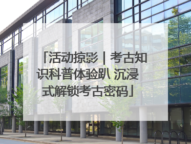 活动掠影｜考古知识科普体验趴 沉浸式解锁考古密码