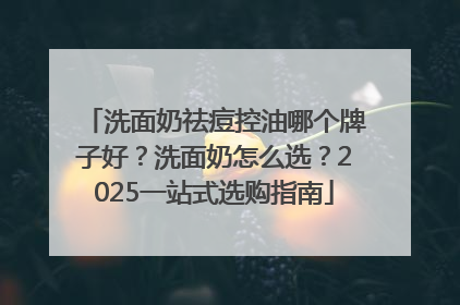洗面奶祛痘控油哪个牌子好？洗面奶怎么选？2025一站式选购指南