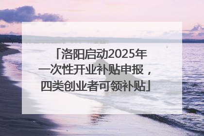 洛阳启动2025年一次性开业补贴申报，四类创业者可领补贴