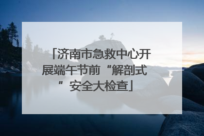 济南市急救中心开展端午节前“解剖式”安全大检查