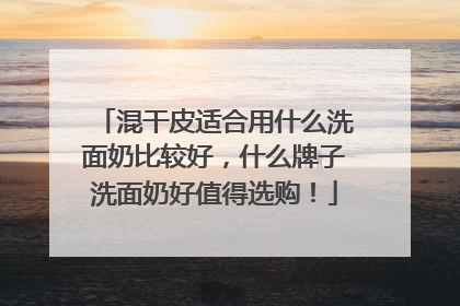 混干皮适合用什么洗面奶比较好，什么牌子洗面奶好值得选购！