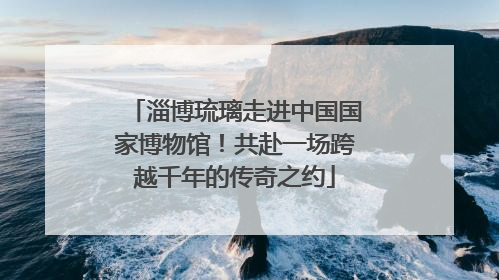 淄博琉璃走进中国国家博物馆！共赴一场跨越千年的传奇之约