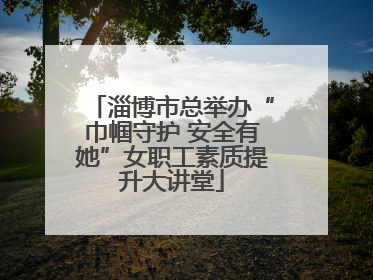 淄博市总举办“巾帼守护 安全有她”女职工素质提升大讲堂