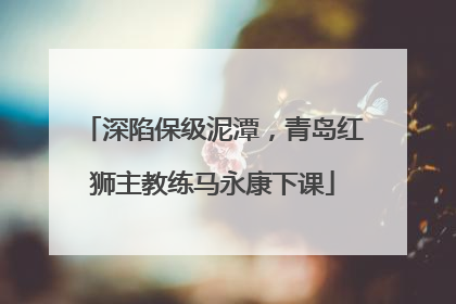 深陷保级泥潭，青岛红狮主教练马永康下课