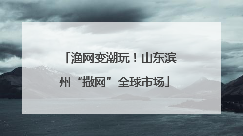 渔网变潮玩！山东滨州“撒网”全球市场