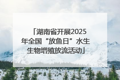 湖南省开展2025年全国“放鱼日”水生生物增殖放流活动