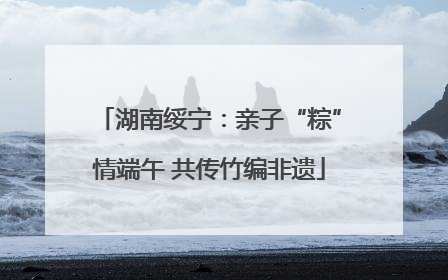 湖南绥宁：亲子“粽”情端午 共传竹编非遗